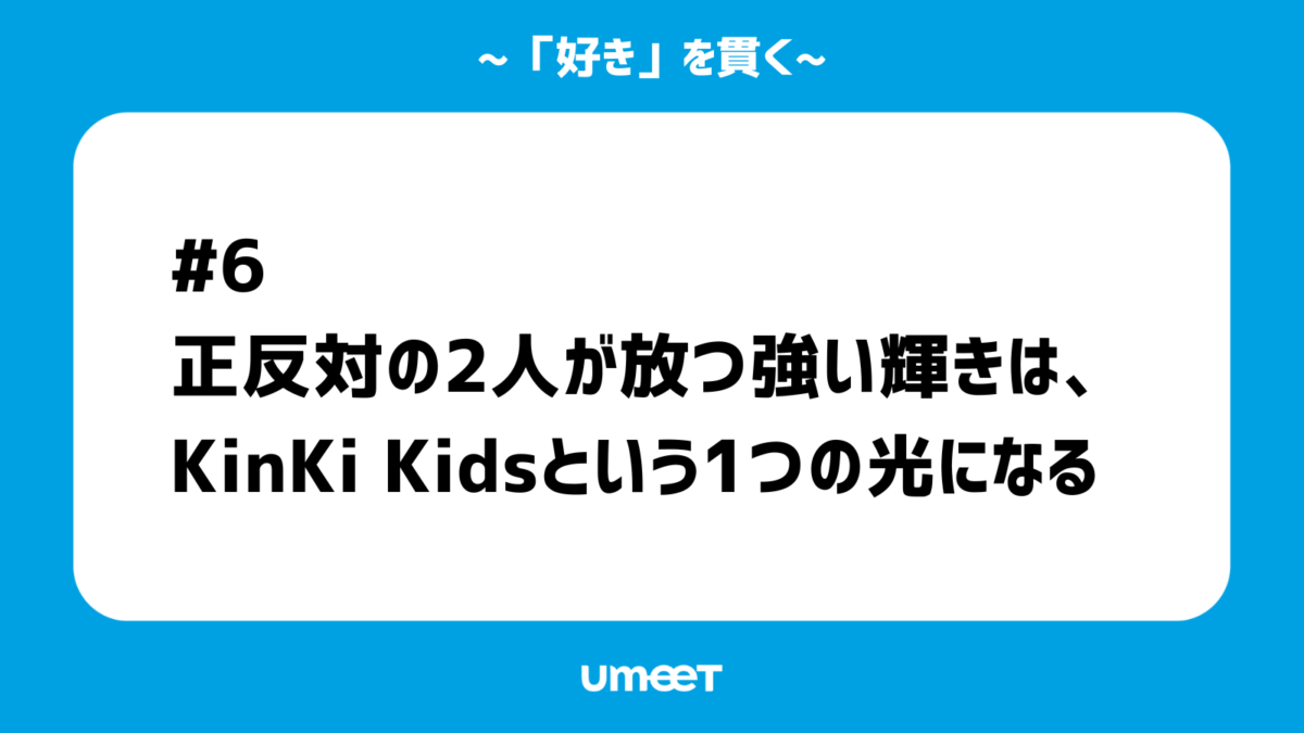【「好き」を貫く#06】正反対の2人が放つ強い輝きは、KinKi Kidsという1つの光になるのカバー画像